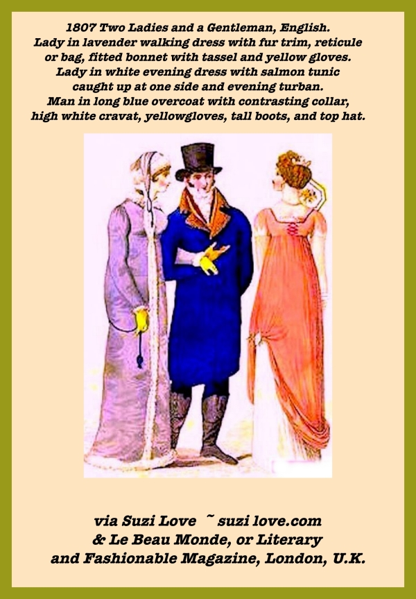 1807 Two Ladies and a Gentleman, English. Lady in lavender walking dress with fur trim, reticule or bag, fitted bonnet with tassel and yellow gloves. Lady in white evening dress with salmon tunic caught up at one side and evening turban. Man in long blue overcoat with contrasting collar, high white cravat, yellow gloves, tall boots, and top hat. via Le Beau Monde, or Literary and Fashionable Magazine, London, U.K.