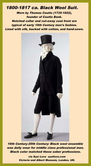 1800-1817 ca. Black Wool Suit, British. An ensemble made from black wool has been the uniform of the middle-class professional – doctor, lawyer, clergyman, academic, merchant, businessmen - since the late 16th century. This tradition continued through the 19th century and well into the 20th. The sombre color of this suit befits the sober profession of its wearer, Thomas Coutts (1735-1822), the founder of Coutts Bank. The notched collar and cut-away front of the coat reflect early-19th-century fashions. via Victoria and Albert Museum, London, UK. collections.vam.ac.uk.