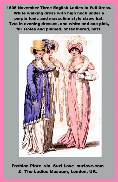 1805 November Three English Ladies In Full Dress. White walking dress with high neck under a purple tunic and masculine style straw hat. Two in evening dresses, one white and one pink, fur stoles and plumed, or feathered, hats. via Vernon and Hood Poultry at The Lady’s Monthly Museum, London, U.K.https://books2read.com/SuziLoveFashionWomen1805-1809