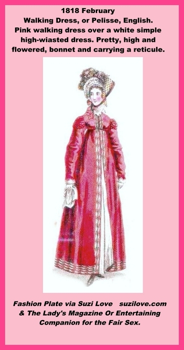 1818 February. Walking Dress, or Pelisse, or Redingote, English. Pink walking dress over a white simple high-waisted dress. Pretty, high and flowered, bonnet and carrying a reticule. Fashion Plate via Ladies Magazine.