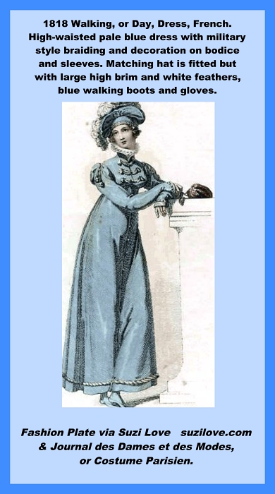 1818 Walking or Day Dress, French. High-waisted pale blue dress with military style braiding and decoration on bodice and sleeves. Matching hat is fitted but with large high brim and white feathers, blue walking boots and gloves. Fashion Plate via Journal des Dames et des Modes, or Costume Parisien.