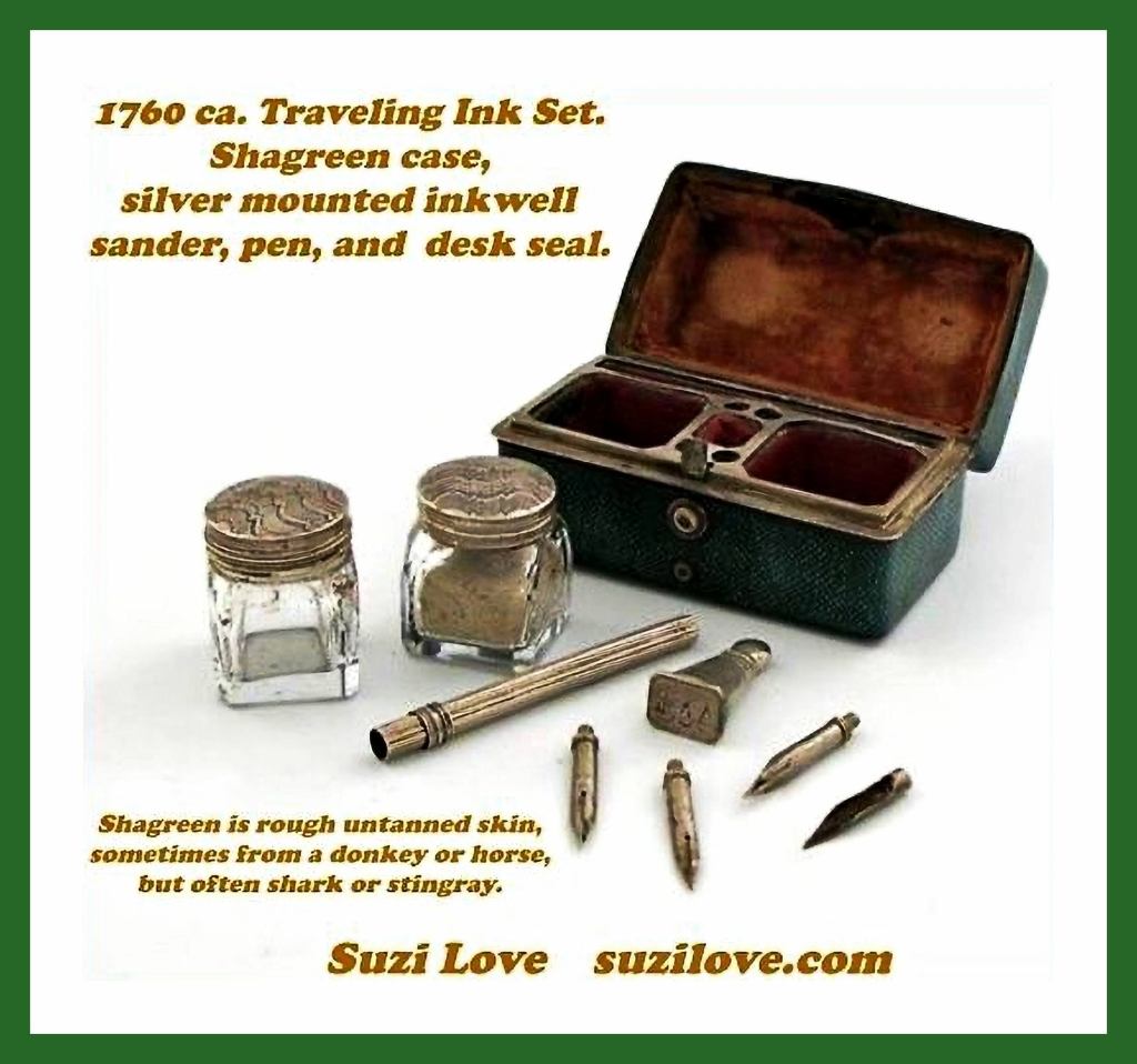1760 ca. Traveling Ink Set. Rectangular Shagreen case with hinged cover which opens to reveal an unmarked silver mounted inkwell and sander, a pen, and a desk seal. Shagreen is a type of rough untanned skin, sometimes made from a donkey or a horse, but often from a shark or a stingray.
books2read.com/SuziLoveTravel 
