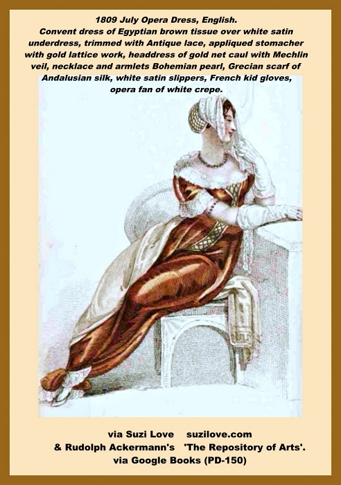 1809 July Opera Dress Round convent robe of Egyptian brown tissue worn over white satin underdress, ornamented at feet, bosom and sleeves with broad Antique lace, out on full, and narrowing in front, white satin appliqued stomacher embellished with gold lattice work and continued in a straight line down to the hem. Headdress is a gold net caul, enclosing the hair at the back and finished in front with a Mechlin veil displaying the hair on the forehead and falling over the left shoulder. Necklace and armlets are a single row of Bohemian pearl with topaz or diamond snaps. Grecian scarf of rich Andalusian silk, contrasted with the robe and wrought at the ends in a deep Tuscan border of gold or colored silks. White satin slippers, trimmed with brown foil or gold, French kid gloves, opera fan of white crepe with a border of jessamine. Fashion Plate via Rudolph Ackermann's 'The Repository of Arts'.