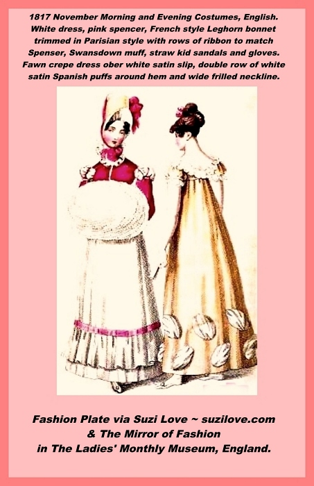 1817 November Morning Dress and Evening Dress, English. Morning Dress is a round dress of Jaconot muslin with back buttons, small collar open in front to display the throat, lower part of front with bias tucks, moderately full skirt finished around bottom with small tucks and deep flounce with bright rose ribbon. Rose velvet Spenser trimmed with white satin and rose silk, finished at throat with white satin puffings. Plain long sleeves, French style Leghorn bonnet trimmed with large rows of ribbon to match Spenser and tied under the chin, stand-up lace frill around throat, swansdown muff, straw kid sandals and gloves. Evening dress of fawn crape over a white satin slip, cut low around the bust, confined to waist by a narrow cestus of white satin, fastened in front by a brilliant clasp. Single fall of Mecklin lace on dress, very short full sleeve finished at bottom by a rouleau of white satin and narrow lace plait. Skirt trimmed with double row of white satin Spanish puffs, very full and in bias. Hair high, parted and curled on the forehead with garland of Provence roses. Pearl earrings and necklace, spangled crape fan, white kid gloves and white satin slippers. Fashion Plate via The Mirror of Fashion in The Ladies' Monthly Museum, England.