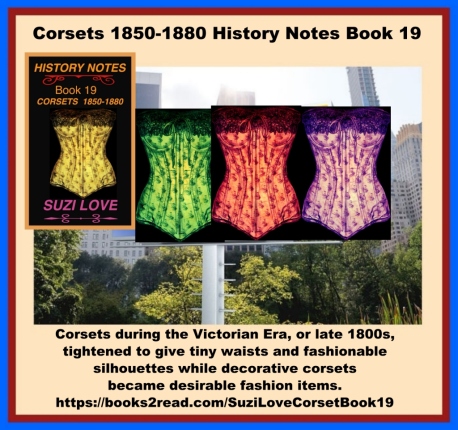 Towards the end of the 1800s, corsets changed to give a fashionable silhouette and be a decorative fashion item. Tight lacing helped give a narrow waist and a feminine form under clothing while decorative corsets became desirable fashion items. Victorian corsets for small waists and fashionable silhouettes. Corsets during the Victorian Era, or late 1800s, tightened to give tiny waists and fashionable silhouettes. https://books2read.com/SuziLoveCorsetBook19