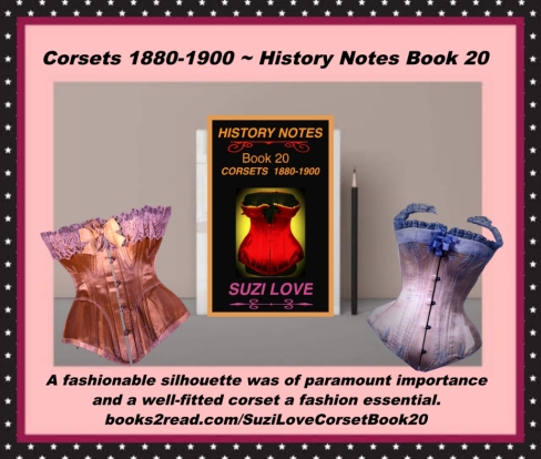 Corsets 1880-1900 History Notes Book 20 This book shows how a fashionable silhouette became of paramount importance and how a well-fitted corset became a fashion essential. As well as a decorative fashion item, tight lacing gave a narrow waist and the desired feminine form under clothing. https://books2read.com/SuziLoveCorsetBook20