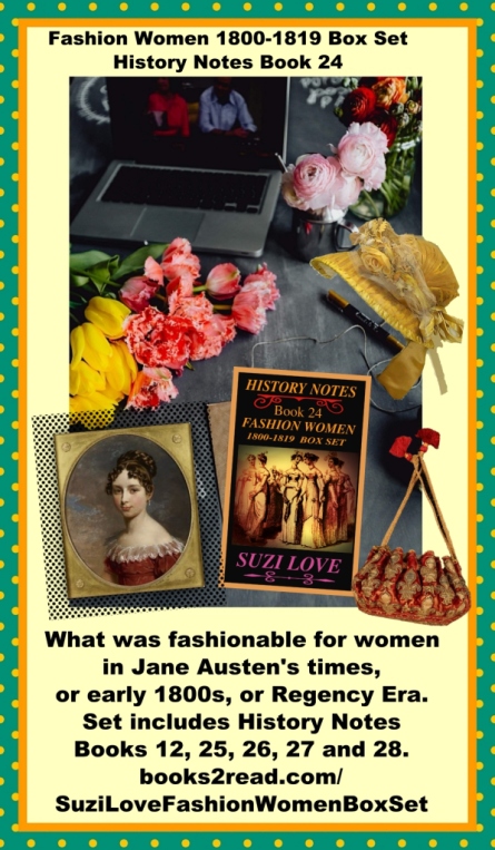 Reader Or Writer of Regency Era? Love Jane Austen fashions? What was fashionable for women in Jane Austen's times, or 1800s, or Regency Era. High-waisted dresses were extravagantly accessorized and hats, shoes, parasols and bags were added. Set includes History Notes Books 12, 25, 26, 27 and 28. https://books2read.com/SuziLoveFashionWomenBoxSet