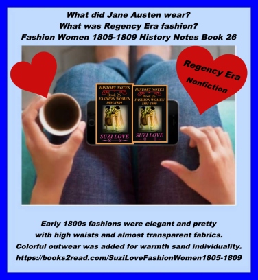 What did Jane Austen and friends wear? Early 1800s fashions were elegant and pretty with high waists and fabrics that were almost transparent. These Empire style gowns, named after Napoleon's first Empress, became popular throughout Europe, and were then copied around the world. Colorful outwear was added to make an ensemble more attractive and warmer. https://books2read.com/SuziLoveFashionWomen1805-1809