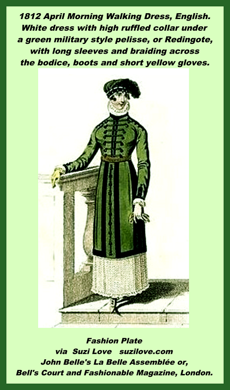 1812 April Morning Walking Dress, English. White dress with high ruffled collar under a green military style pelisse, or Redingote, with long sleeves and braiding across the bodice, boots and short yellow gloves.